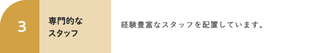 3 専門的なスタッフ 経験豊富なスタッフを配置しています。