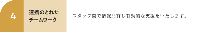 4 連携のとれたチームワーク スタッフ間で情報共有し有効的な支援をいたします。